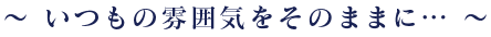 ～いつもの雰囲気をそのままに…～