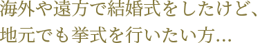 海外や遠方で結婚式をしたけど、地元でも挙式を行いたい方・・・
