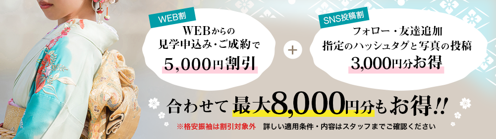 WEBからの見学申し込み・ご成約で5000円割引 フォロー・友達追加 指定のハッシュタグと写真の投稿 3000円お得 あわせて最大8000円もお得 ※格安振袖は割引対象外